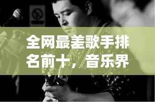 全网最差歌手排名前十，音乐界遗憾与反思的背后故事
