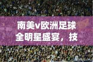 南美v欧洲足球全明星盛宴，技艺碰撞，激情燃烧！