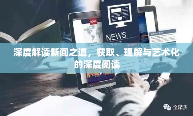 深度解读新闻之道,获取、理解与艺术化的深度阅读