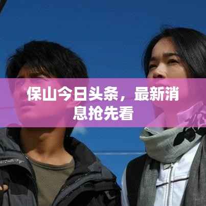 保山今日头条,最新消息抢先看