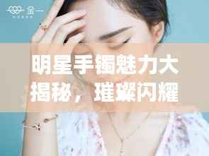 明星手镯魅力大揭秘，璀璨闪耀珠宝排行榜